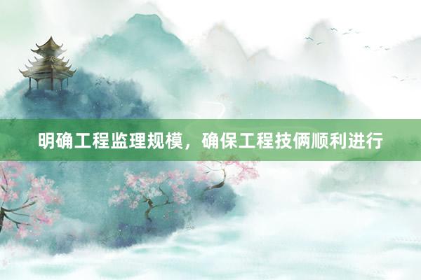 明确工程监理规模，确保工程技俩顺利进行