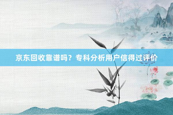 京东回收靠谱吗？专科分析用户信得过评价