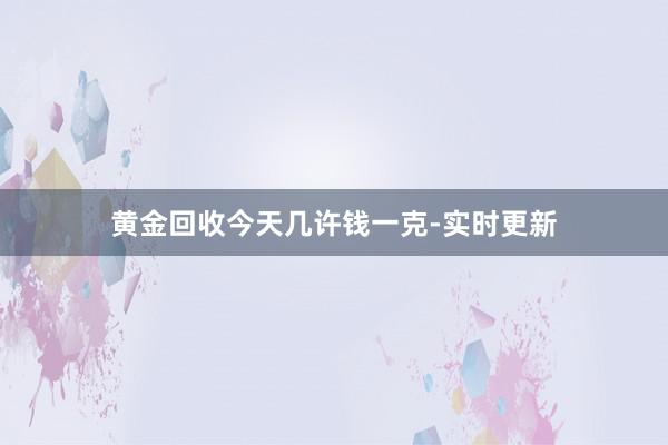 黄金回收今天几许钱一克-实时更新