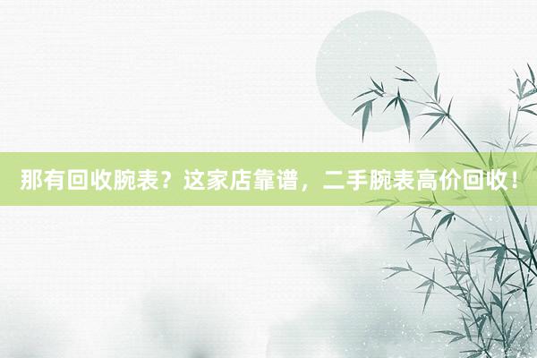 那有回收腕表？这家店靠谱，二手腕表高价回收！