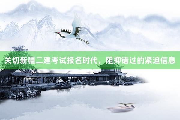 关切新疆二建考试报名时代，阻抑错过的紧迫信息